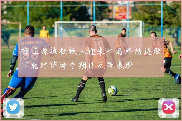 徐正源执教铁人迎来平局终结连败下轮对阵海牛期待反弹表现
