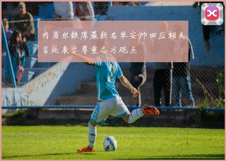 内马尔缺席最新名单安帅回应相关言论表示尊重各方观点