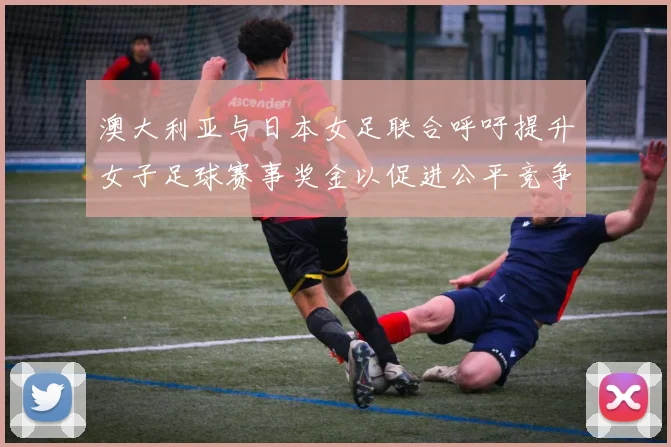 澳大利亚与日本女足联合呼吁提升女子足球赛事奖金以促进公平竞争