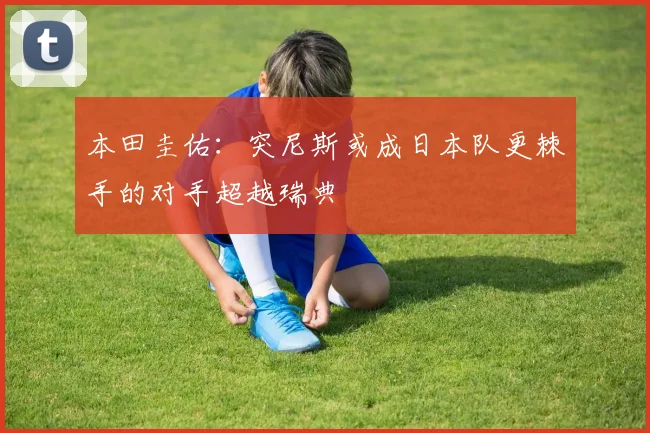 本田圭佑：突尼斯或成日本队更棘手的对手超越瑞典