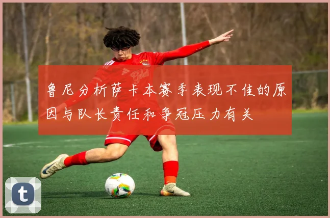 鲁尼分析萨卡本赛季表现不佳的原因与队长责任和争冠压力有关