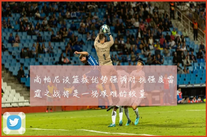 尚帕尼谈篮板优势强调对抗强度雷霆之战将是一场艰难的较量