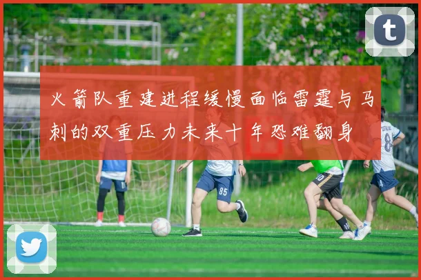 火箭队重建进程缓慢面临雷霆与马刺的双重压力未来十年恐难翻身