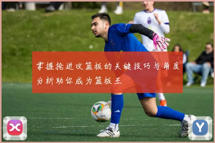 掌握抢进攻篮板的关键技巧与角度分析助你成为篮板王