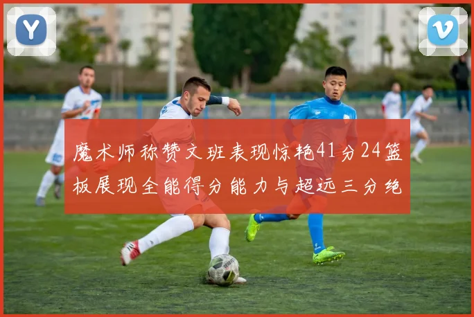 魔术师称赞文班表现惊艳41分24篮板展现全能得分能力与超远三分绝技