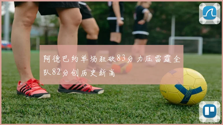 阿德巴约单场狂砍83分力压雷霆全队82分创历史新高