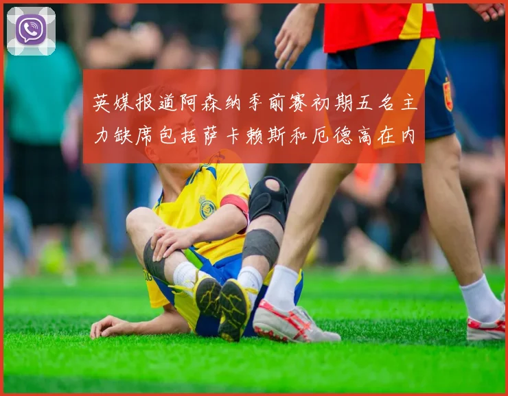 英媒报道阿森纳季前赛初期五名主力缺席包括萨卡赖斯和厄德高在内