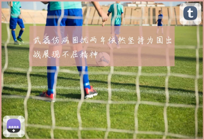 武磊伤病困扰两年依然坚持为国出战展现不屈精神