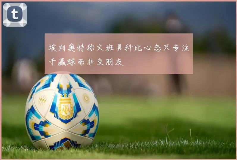 埃利奥特称文班具科比心态只专注于赢球而非交朋友