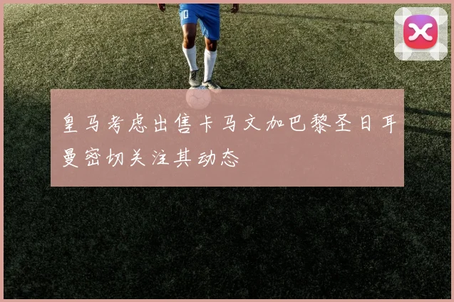 皇马考虑出售卡马文加巴黎圣日耳曼密切关注其动态