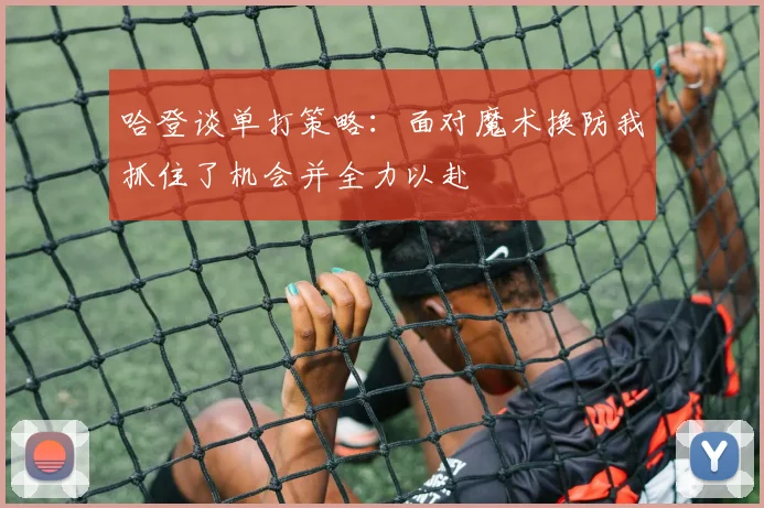 哈登谈单打策略：面对魔术换防我抓住了机会并全力以赴